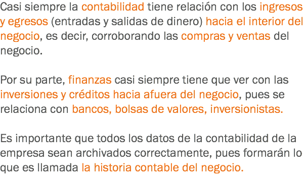 Casi siempre la contabilidad tiene relación con los ingresos y egresos (entradas y salidas de dinero) hacia el interior del negocio, es decir, corroborando las compras y ventas del negocio. Por su parte, finanzas casi siempre tiene que ver con las inversiones y créditos hacia afuera del negocio, pues se relaciona con bancos, bolsas de valores, inversionistas. Es importante que todos los datos de la contabilidad de la empresa sean archivados correctamente, pues formarán lo que es llamada la historia contable del negocio.
