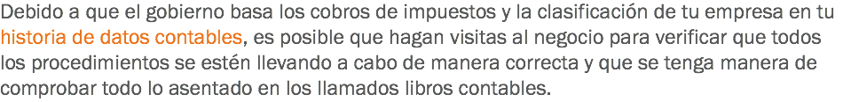 Debido a que el gobierno basa los cobros de impuestos y la clasificación de tu empresa en tu historia de datos contables, es posible que hagan visitas al negocio para verificar que todos los procedimientos se estén llevando a cabo de manera correcta y que se tenga manera de comprobar todo lo asentado en los llamados libros contables.