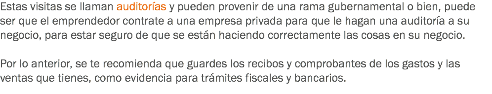 Estas visitas se llaman auditorías y pueden provenir de una rama gubernamental o bien, puede ser que el emprendedor contrate a una empresa privada para que le hagan una auditoría a su negocio, para estar seguro de que se están haciendo correctamente las cosas en su negocio. Por lo anterior, se te recomienda que guardes los recibos y comprobantes de los gastos y las ventas que tienes, como evidencia para trámites fiscales y bancarios.
