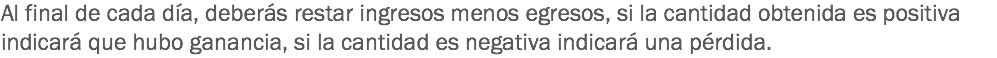 Al final de cada día, deberás restar ingresos menos egresos, si la cantidad obtenida es positiva indicará que hubo ganancia, si la cantidad es negativa indicará una pérdida.