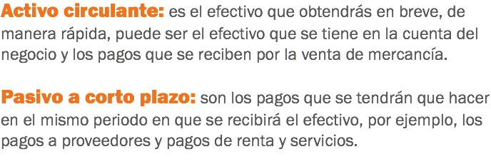 Activo circulante: es el efectivo que obtendrás en breve, de manera rápida, puede ser el efectivo que se tiene en la cuenta del negocio y los pagos que se reciben por la venta de mercancía. Pasivo a corto plazo: son los pagos que se tendrán que hacer en el mismo periodo en que se recibirá el efectivo, por ejemplo, los pagos a proveedores y pagos de renta y servicios.
