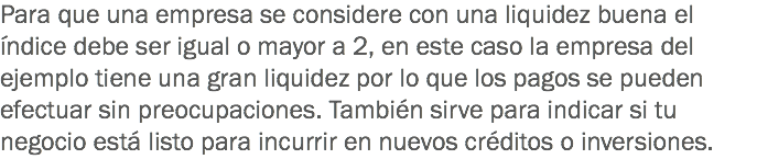 Para que una empresa se considere con una liquidez buena el índice debe ser igual o mayor a 2, en este caso la empresa del ejemplo tiene una gran liquidez por lo que los pagos se pueden efectuar sin preocupaciones. También sirve para indicar si tu negocio está listo para incurrir en nuevos créditos o inversiones.