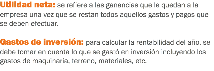 Utilidad neta: se refiere a las ganancias que le quedan a la empresa una vez que se restan todos aquellos gastos y pagos que se deben efectuar. Gastos de inversión: para calcular la rentabilidad del año, se debe tomar en cuenta lo que se gastó en inversión incluyendo los gastos de maquinaria, terreno, materiales, etc.
