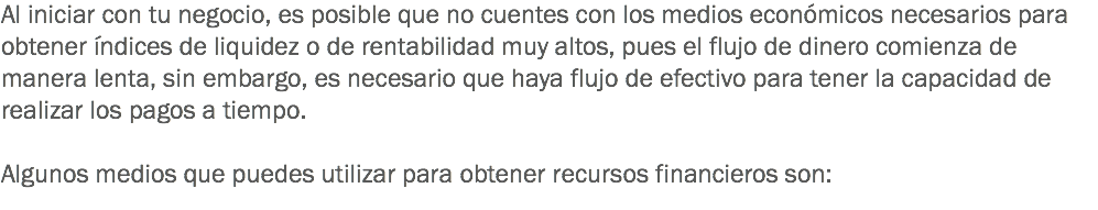 Al iniciar con tu negocio, es posible que no cuentes con los medios económicos necesarios para obtener índices de liquidez o de rentabilidad muy altos, pues el flujo de dinero comienza de manera lenta, sin embargo, es necesario que haya flujo de efectivo para tener la capacidad de realizar los pagos a tiempo. Algunos medios que puedes utilizar para obtener recursos financieros son:
