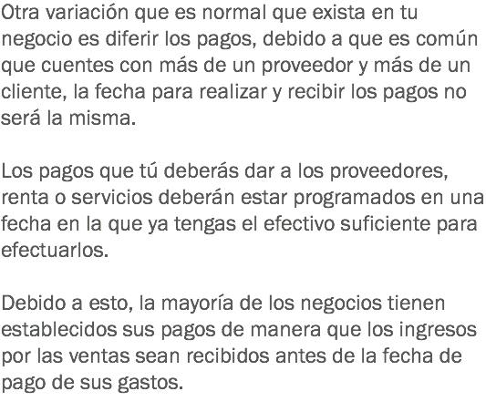 Otra variación que es normal que exista en tu negocio es diferir los pagos, debido a que es común que cuentes con más de un proveedor y más de un cliente, la fecha para realizar y recibir los pagos no será la misma. Los pagos que tú deberás dar a los proveedores, renta o servicios deberán estar programados en una fecha en la que ya tengas el efectivo suficiente para efectuarlos. Debido a esto, la mayoría de los negocios tienen establecidos sus pagos de manera que los ingresos por las ventas sean recibidos antes de la fecha de pago de sus gastos.
