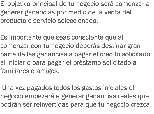 El objetivo principal de tu negocio será comenzar a generar ganancias por medio de la venta del producto o servicio seleccionado. Es importante que seas consciente que al comenzar con tu negocio deberás destinar gran parte de las ganancias a pagar el crédito solicitado al iniciar o para pagar el préstamo solicitado a familiares o amigos. Una vez pagados todos los gastos iniciales el negocio empezará a generar ganancias reales que podrán ser reinvertidas para que tu negocio crezca.
