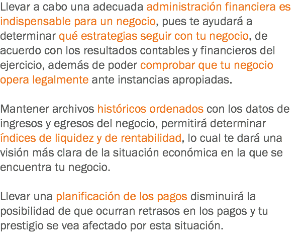 Llevar a cabo una adecuada administración financiera es indispensable para un negocio, pues te ayudará a determinar qué estrategias seguir con tu negocio, de acuerdo con los resultados contables y financieros del ejercicio, además de poder comprobar que tu negocio opera legalmente ante instancias apropiadas. Mantener archivos históricos ordenados con los datos de ingresos y egresos del negocio, permitirá determinar índices de liquidez y de rentabilidad, lo cual te dará una visión más clara de la situación económica en la que se encuentra tu negocio. Llevar una planificación de los pagos disminuirá la posibilidad de que ocurran retrasos en los pagos y tu prestigio se vea afectado por esta situación.
