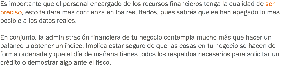 Es importante que el personal encargado de los recursos financieros tenga la cualidad de ser preciso, esto te dará más confianza en los resultados, pues sabrás que se han apegado lo más posible a los datos reales. En conjunto, la administración financiera de tu negocio contempla mucho más que hacer un balance u obtener un índice. Implica estar seguro de que las cosas en tu negocio se hacen de forma ordenada y que el día de mañana tienes todos los respaldos necesarios para solicitar un crédito o demostrar algo ante el fisco.
