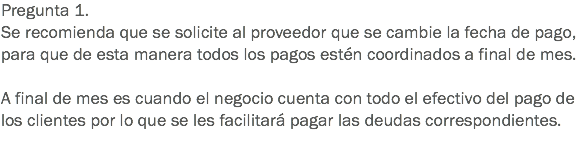 Pregunta 1.
Se recomienda que se solicite al proveedor que se cambie la fecha de pago, para que de esta manera todos los pagos estén coordinados a final de mes. A final de mes es cuando el negocio cuenta con todo el efectivo del pago de los clientes por lo que se les facilitará pagar las deudas correspondientes.
