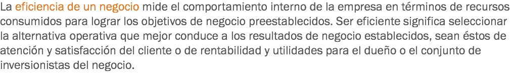 La eficiencia de un negocio mide el comportamiento interno de la empresa en términos de recursos consumidos para lograr los objetivos de negocio preestablecidos. Ser eficiente significa seleccionar la alternativa operativa que mejor conduce a los resultados de negocio establecidos, sean éstos de atención y satisfacción del cliente o de rentabilidad y utilidades para el dueño o el conjunto de inversionistas del negocio.