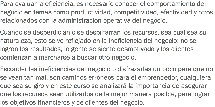 Para evaluar la eficiencia, es necesario conocer el comportamiento del negocio en temas como productividad, competitividad, efectividad y otros relacionados con la administración operativa del negocio. Cuando se desperdician o se despilfarran los recursos, sea cual sea su naturaleza, esto se ve reflejado en la ineficiencia del negocio: no se logran los resultados, la gente se siente desmotivada y los clientes comienzan a marcharse a buscar otro negocio. Esconder las ineficiencias del negocio o disfrazarlas un poco para que no se vean tan mal, son caminos erróneos para el emprendedor, cualquiera que sea su giro y en este curso se analizará la importancia de asegurar que los recursos sean utilizados de la mejor manera posible, para lograr los objetivos financieros y de clientes del negocio. 