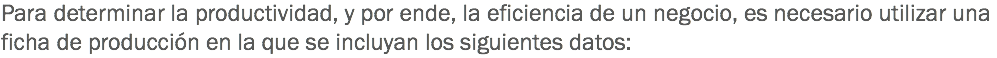 Para determinar la productividad, y por ende, la eficiencia de un negocio, es necesario utilizar una ficha de producción en la que se incluyan los siguientes datos: