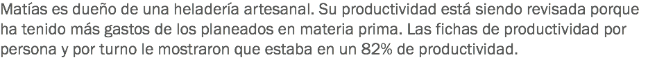 Matías es dueño de una heladería artesanal. Su productividad está siendo revisada porque ha tenido más gastos de los planeados en materia prima. Las fichas de productividad por persona y por turno le mostraron que estaba en un 82% de productividad.