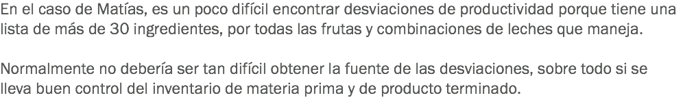 En el caso de Matías, es un poco difícil encontrar desviaciones de productividad porque tiene una lista de más de 30 ingredientes, por todas las frutas y combinaciones de leches que maneja. Normalmente no debería ser tan difícil obtener la fuente de las desviaciones, sobre todo si se lleva buen control del inventario de materia prima y de producto terminado.
