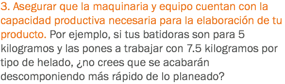 3. Asegurar que la maquinaria y equipo cuentan con la capacidad productiva necesaria para la elaboración de tu producto. Por ejemplo, si tus batidoras son para 5 kilogramos y las pones a trabajar con 7.5 kilogramos por tipo de helado, ¿no crees que se acabarán descomponiendo más rápido de lo planeado?