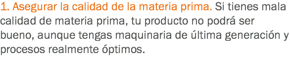 1. Asegurar la calidad de la materia prima. Si tienes mala calidad de materia prima, tu producto no podrá ser bueno, aunque tengas maquinaria de última generación y procesos realmente óptimos.