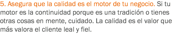 5. Asegura que la calidad es el motor de tu negocio. Si tu motor es la continuidad porque es una tradición o tienes otras cosas en mente, cuidado. La calidad es el valor que más valora el cliente leal y fiel.