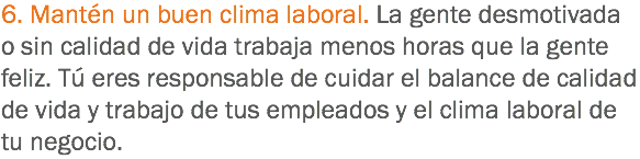 6. Mantén un buen clima laboral. La gente desmotivada o sin calidad de vida trabaja menos horas que la gente feliz. Tú eres responsable de cuidar el balance de calidad de vida y trabajo de tus empleados y el clima laboral de tu negocio.