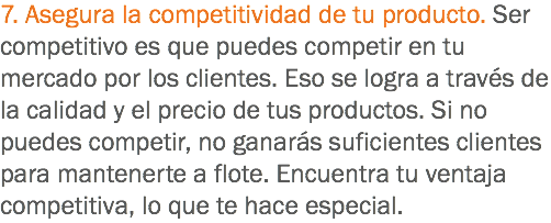 7. Asegura la competitividad de tu producto. Ser competitivo es que puedes competir en tu mercado por los clientes. Eso se logra a través de la calidad y el precio de tus productos. Si no puedes competir, no ganarás suficientes clientes para mantenerte a flote. Encuentra tu ventaja competitiva, lo que te hace especial.