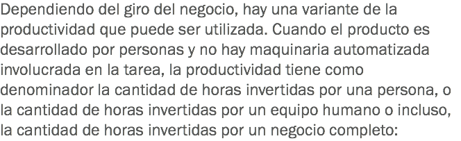 Dependiendo del giro del negocio, hay una variante de la productividad que puede ser utilizada. Cuando el producto es desarrollado por personas y no hay maquinaria automatizada involucrada en la tarea, la productividad tiene como denominador la cantidad de horas invertidas por una persona, o la cantidad de horas invertidas por un equipo humano o incluso, la cantidad de horas invertidas por un negocio completo: