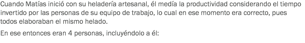 Cuando Matías inició con su heladería artesanal, él medía la productividad considerando el tiempo invertido por las personas de su equipo de trabajo, lo cual en ese momento era correcto, pues todos elaboraban el mismo helado. En ese entonces eran 4 personas, incluyéndolo a él:
