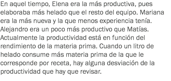 En aquel tiempo, Elena era la más productiva, pues elaboraba más helado que el resto del equipo. Mariana era la más nueva y la que menos experiencia tenía. Alejandro era un poco más productivo que Matías.
Actualmente la productividad está en función del rendimiento de la materia prima. Cuando un litro de helado consume más materia prima de la que le corresponde por receta, hay alguna desviación de la productividad que hay que revisar.
