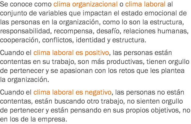 Se conoce como clima organizacional o clima laboral al conjunto de variables que impactan el estado emocional de las personas en la organización, como lo son la estructura, responsabilidad, recompensa, desafío, relaciones humanas, cooperación, conflictos, identidad y estructura. Cuando el clima laboral es positivo, las personas están contentas en su trabajo, son más productivas, tienen orgullo de pertenecer y se apasionan con los retos que les plantea la organización. Cuando el clima laboral es negativo, las personas no están contentas, están buscando otro trabajo, no sienten orgullo de pertenecer y están pensando en sus propios objetivos, no en los de la empresa.