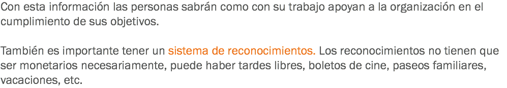 Con esta información las personas sabrán como con su trabajo apoyan a la organización en el cumplimiento de sus objetivos. También es importante tener un sistema de reconocimientos. Los reconocimientos no tienen que ser monetarios necesariamente, puede haber tardes libres, boletos de cine, paseos familiares, vacaciones, etc.