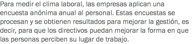 Para medir el clima laboral, las empresas aplican una encuesta anónima anual al personal. Estas encuestas se procesan y se obtienen resultados para mejorar la gestión, es decir, para que los directivos puedan mejorar la forma en que las personas perciben su lugar de trabajo.