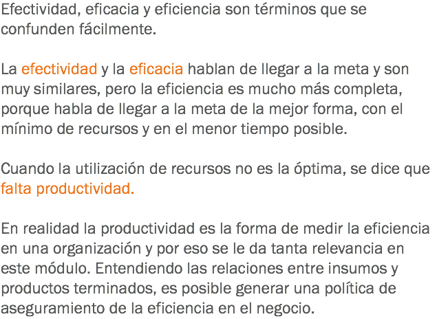 Efectividad, eficacia y eficiencia son términos que se confunden fácilmente. La efectividad y la eficacia hablan de llegar a la meta y son muy similares, pero la eficiencia es mucho más completa, porque habla de llegar a la meta de la mejor forma, con el mínimo de recursos y en el menor tiempo posible. Cuando la utilización de recursos no es la óptima, se dice que falta productividad. En realidad la productividad es la forma de medir la eficiencia en una organización y por eso se le da tanta relevancia en este módulo. Entendiendo las relaciones entre insumos y productos terminados, es posible generar una política de aseguramiento de la eficiencia en el negocio.