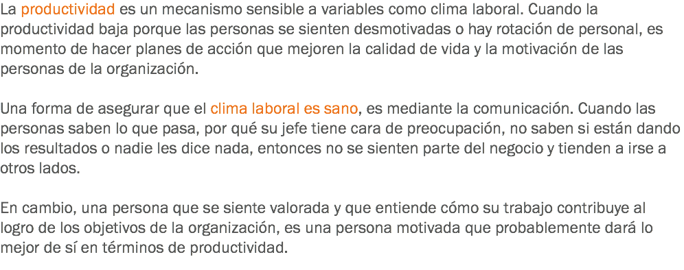 La productividad es un mecanismo sensible a variables como clima laboral. Cuando la productividad baja porque las personas se sienten desmotivadas o hay rotación de personal, es momento de hacer planes de acción que mejoren la calidad de vida y la motivación de las personas de la organización. Una forma de asegurar que el clima laboral es sano, es mediante la comunicación. Cuando las personas saben lo que pasa, por qué su jefe tiene cara de preocupación, no saben si están dando los resultados o nadie les dice nada, entonces no se sienten parte del negocio y tienden a irse a otros lados. En cambio, una persona que se siente valorada y que entiende cómo su trabajo contribuye al logro de los objetivos de la organización, es una persona motivada que probablemente dará lo mejor de sí en términos de productividad.
