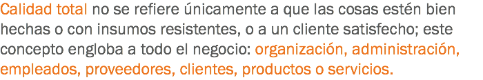 Calidad total no se refiere únicamente a que las cosas estén bien hechas o con insumos resistentes, o a un cliente satisfecho; este concepto engloba a todo el negocio: organización, administración, empleados, proveedores, clientes, productos o servicios.