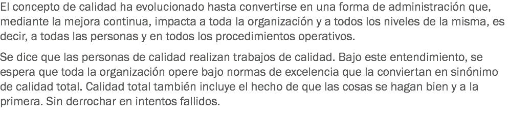 El concepto de calidad ha evolucionado hasta convertirse en una forma de administración que, mediante la mejora continua, impacta a toda la organización y a todos los niveles de la misma, es decir, a todas las personas y en todos los procedimientos operativos. Se dice que las personas de calidad realizan trabajos de calidad. Bajo este entendimiento, se espera que toda la organización opere bajo normas de excelencia que la conviertan en sinónimo de calidad total. Calidad total también incluye el hecho de que las cosas se hagan bien y a la primera. Sin derrochar en intentos fallidos.
