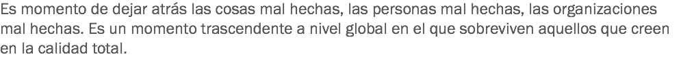 Es momento de dejar atrás las cosas mal hechas, las personas mal hechas, las organizaciones mal hechas. Es un momento trascendente a nivel global en el que sobreviven aquellos que creen en la calidad total.