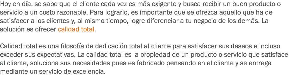 Hoy en día, se sabe que el cliente cada vez es más exigente y busca recibir un buen producto o servicio a un costo razonable. Para lograrlo, es importante que se ofrezca aquello que ha de satisfacer a los clientes y, al mismo tiempo, logre diferenciar a tu negocio de los demás. La solución es ofrecer calidad total. Calidad total es una filosofía de dedicación total al cliente para satisfacer sus deseos e incluso exceder sus expectativas. La calidad total es la propiedad de un producto o servicio que satisface al cliente, soluciona sus necesidades pues es fabricado pensando en el cliente y se entrega mediante un servicio de excelencia.
