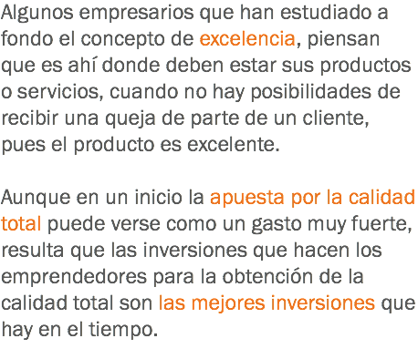 Algunos empresarios que han estudiado a fondo el concepto de excelencia, piensan que es ahí donde deben estar sus productos o servicios, cuando no hay posibilidades de recibir una queja de parte de un cliente, pues el producto es excelente. Aunque en un inicio la apuesta por la calidad total puede verse como un gasto muy fuerte, resulta que las inversiones que hacen los emprendedores para la obtención de la calidad total son las mejores inversiones que hay en el tiempo.
