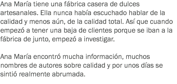 Ana María tiene una fábrica casera de dulces artesanales. Ella nunca había escuchado hablar de la calidad y menos aún, de la calidad total. Así que cuando empezó a tener una baja de clientes porque se iban a la fábrica de junto, empezó a investigar. Ana María encontró mucha información, muchos nombres de autores sobre calidad y por unos días se sintió realmente abrumada. 