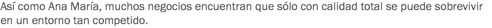 Así como Ana María, muchos negocios encuentran que sólo con calidad total se puede sobrevivir en un entorno tan competido.