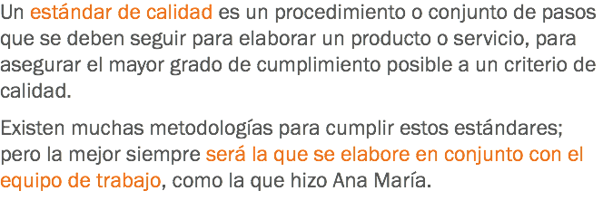 Un estándar de calidad es un procedimiento o conjunto de pasos que se deben seguir para elaborar un producto o servicio, para asegurar el mayor grado de cumplimiento posible a un criterio de calidad. Existen muchas metodologías para cumplir estos estándares; pero la mejor siempre será la que se elabore en conjunto con el equipo de trabajo, como la que hizo Ana María.
