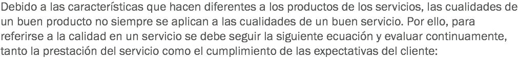 Debido a las características que hacen diferentes a los productos de los servicios, las cualidades de un buen producto no siempre se aplican a las cualidades de un buen servicio. Por ello, para referirse a la calidad en un servicio se debe seguir la siguiente ecuación y evaluar continuamente, tanto la prestación del servicio como el cumplimiento de las expectativas del cliente: