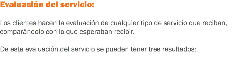 Evaluación del servicio: Los clientes hacen la evaluación de cualquier tipo de servicio que reciban, comparándolo con lo que esperaban recibir. De esta evaluación del servicio se pueden tener tres resultados:
