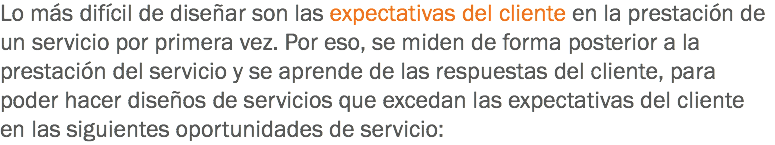 Lo más difícil de diseñar son las expectativas del cliente en la prestación de un servicio por primera vez. Por eso, se miden de forma posterior a la prestación del servicio y se aprende de las respuestas del cliente, para poder hacer diseños de servicios que excedan las expectativas del cliente en las siguientes oportunidades de servicio: