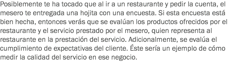 Posiblemente te ha tocado que al ir a un restaurante y pedir la cuenta, el mesero te entregada una hojita con una encuesta. Si esta encuesta está bien hecha, entonces verás que se evalúan los productos ofrecidos por el restaurante y el servicio prestado por el mesero, quien representa al restaurante en la prestación del servicio. Adicionalmente, se evalúa el cumplimiento de expectativas del cliente. Éste sería un ejemplo de cómo medir la calidad del servicio en ese negocio.