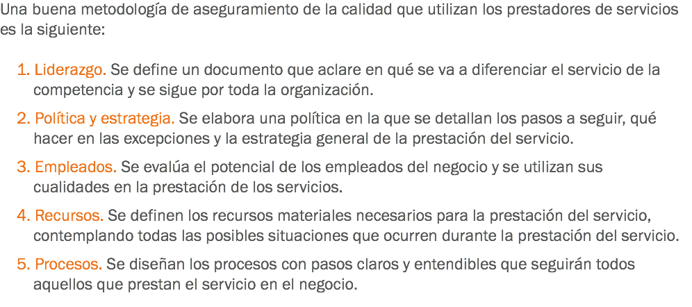 Una buena metodología de aseguramiento de la calidad que utilizan los prestadores de servicios es la siguiente: 1. Liderazgo. Se define un documento que aclare en qué se va a diferenciar el servicio de la competencia y se sigue por toda la organización. 2. Política y estrategia. Se elabora una política en la que se detallan los pasos a seguir, qué hacer en las excepciones y la estrategia general de la prestación del servicio. 3. Empleados. Se evalúa el potencial de los empleados del negocio y se utilizan sus cualidades en la prestación de los servicios. 4. Recursos. Se definen los recursos materiales necesarios para la prestación del servicio, contemplando todas las posibles situaciones que ocurren durante la prestación del servicio. 5. Procesos. Se diseñan los procesos con pasos claros y entendibles que seguirán todos aquellos que prestan el servicio en el negocio. 