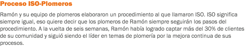 Proceso ISO-Plomeros Ramón y su equipo de plomeros elaboraron un procedimiento al que llamaron ISO. ISO significa siempre igual, eso quiere decir que los plomeros de Ramón siempre seguirán los pasos del procedimiento. A la vuelta de seis semanas, Ramón había logrado captar más del 30% de clientes de su comunidad y siguió siendo el líder en temas de plomería por la mejora continua de sus procesos.
