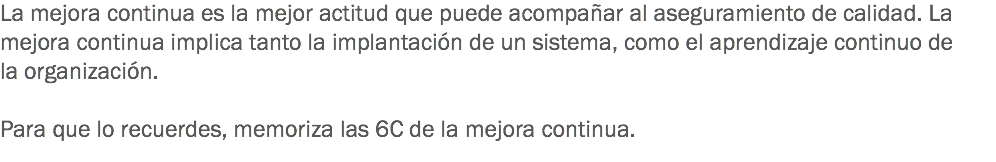 La mejora continua es la mejor actitud que puede acompañar al aseguramiento de calidad. La mejora continua implica tanto la implantación de un sistema, como el aprendizaje continuo de la organización. Para que lo recuerdes, memoriza las 6C de la mejora continua.
