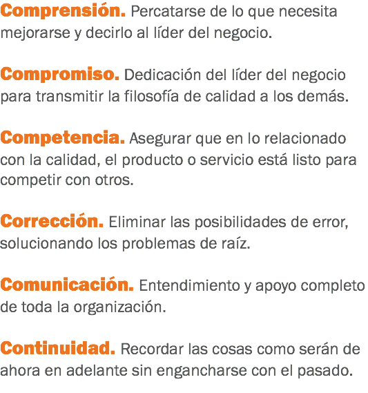 Comprensión. Percatarse de lo que necesita mejorarse y decirlo al líder del negocio. Compromiso. Dedicación del líder del negocio para transmitir la filosofía de calidad a los demás. Competencia. Asegurar que en lo relacionado con la calidad, el producto o servicio está listo para competir con otros. Corrección. Eliminar las posibilidades de error, solucionando los problemas de raíz. Comunicación. Entendimiento y apoyo completo de toda la organización. Continuidad. Recordar las cosas como serán de ahora en adelante sin engancharse con el pasado.
