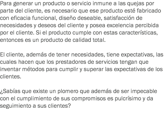 Para generar un producto o servicio inmune a las quejas por parte del cliente, es necesario que ese producto esté fabricado con eficacia funcional, diseño deseable, satisfacción de necesidades y deseos del cliente y posea excelencia percibida por el cliente. Si el producto cumple con estas características, entonces es un producto de calidad total. El cliente, además de tener necesidades, tiene expectativas, las cuales hacen que los prestadores de servicios tengan que inventar métodos para cumplir y superar las expectativas de los clientes. ¿Sabías que existe un plomero que además de ser impecable con el cumplimiento de sus compromisos es pulcrísimo y da seguimiento a sus clientes? 