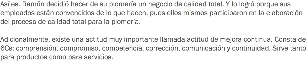 Así es. Ramón decidió hacer de su plomería un negocio de calidad total. Y lo logró porque sus empleados están convencidos de lo que hacen, pues ellos mismos participaron en la elaboración del proceso de calidad total para la plomería. Adicionalmente, existe una actitud muy importante llamada actitud de mejora continua. Consta de 6Cs: comprensión, compromiso, competencia, corrección, comunicación y continuidad. Sirve tanto para productos como para servicios.
