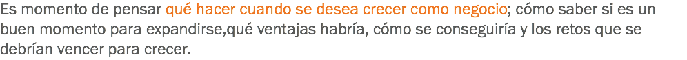 Es momento de pensar qué hacer cuando se desea crecer como negocio; cómo saber si es un buen momento para expandirse,qué ventajas habría, cómo se conseguiría y los retos que se debrían vencer para crecer.